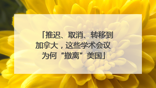 推迟、取消、转移到加拿大，这些学术会议为何“撤离”美国