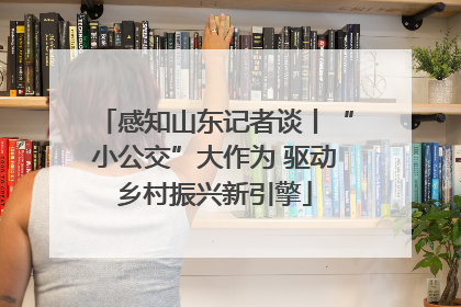 感知山东记者谈丨“小公交”大作为 驱动乡村振兴新引擎