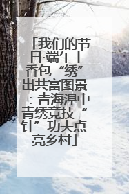 我们的节日·端午丨香包“绣”出共富图景：青海湟中青绣竞技“针”功夫点亮乡村