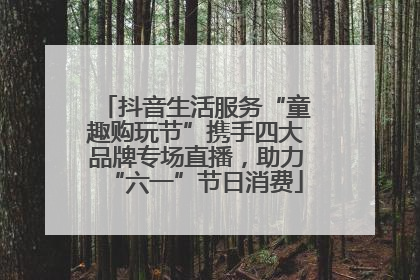 抖音生活服务“童趣购玩节”携手四大品牌专场直播，助力“六一”节日消费