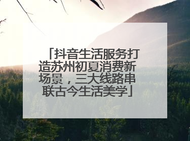 抖音生活服务打造苏州初夏消费新场景，三大线路串联古今生活美学