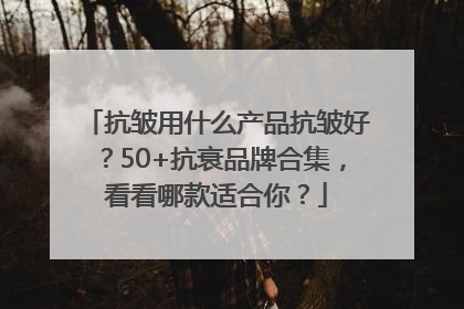 抗皱用什么产品抗皱好？50+抗衰品牌合集，看看哪款适合你？