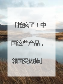 抢疯了！中国这些产品，邻国受热捧