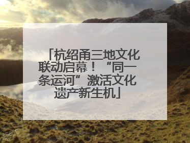 杭绍甬三地文化联动启幕！“同一条运河”激活文化遗产新生机