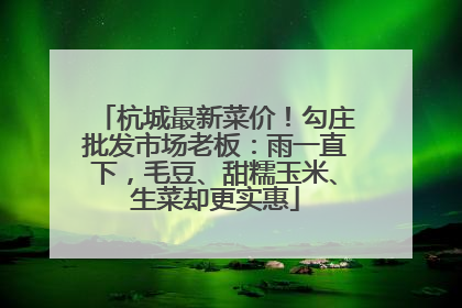 杭城最新菜价！勾庄批发市场老板：雨一直下，毛豆、甜糯玉米、生菜却更实惠