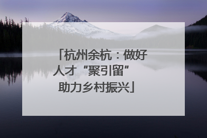 杭州余杭：做好人才“聚引留” 助力乡村振兴