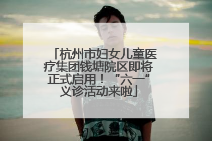 杭州市妇女儿童医疗集团钱塘院区即将正式启用！“六一”义诊活动来啦
