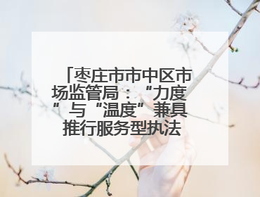 枣庄市市中区市场监管局：“力度”与“温度”兼具 推行服务型执法新范式