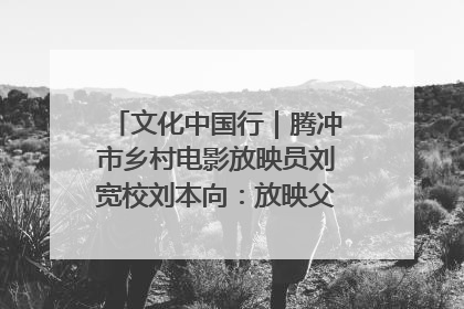 文化中国行｜腾冲市乡村电影放映员刘宽校刘本向：放映父子兵 接力光影梦