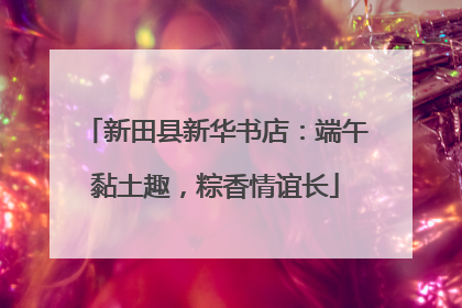 新田县新华书店：端午黏土趣，粽香情谊长
