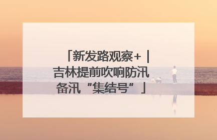新发路观察+｜吉林提前吹响防汛备汛“集结号”