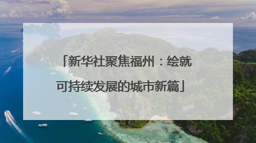新华社聚焦福州：绘就可持续发展的城市新篇