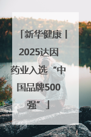 新华健康丨2025达因药业入选“中国品牌500强”