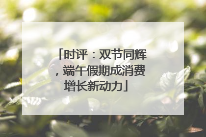 时评：双节同辉，端午假期成消费增长新动力