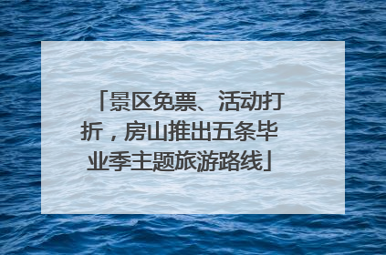 景区免票、活动打折，房山推出五条毕业季主题旅游路线