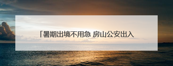 暑期出境不用急 房山公安出入境业务开启“晚间延时专场”！