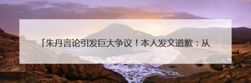 朱丹言论引发巨大争议！本人发文道歉：从未让女儿留级，接受的是3-7岁混龄教育