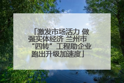 激发市场活力 做强实体经济 兰州市“四转”工程助企业跑出升级加速度