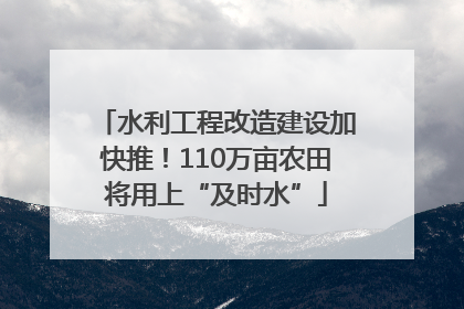 水利工程改造建设加快推！110万亩农田将用上“及时水”