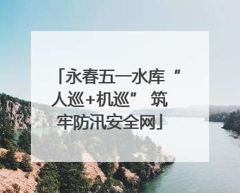 永春五一水库“人巡+机巡” 筑牢防汛安全网