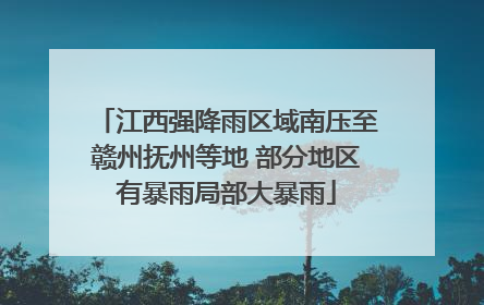江西强降雨区域南压至赣州抚州等地 部分地区有暴雨局部大暴雨