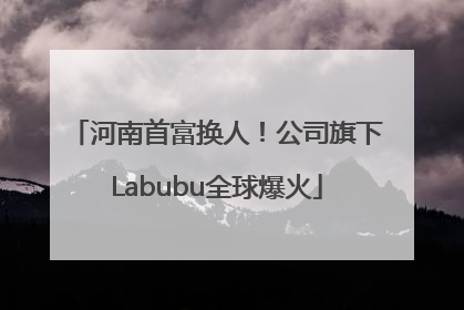河南首富换人！公司旗下Labubu全球爆火