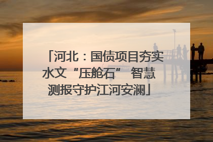 河北：国债项目夯实水文“压舱石” 智慧测报守护江河安澜