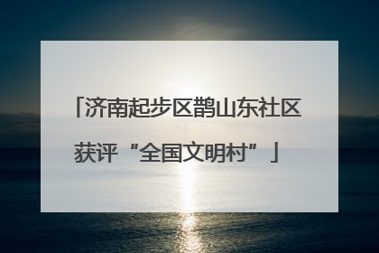 济南起步区鹊山东社区获评“全国文明村”