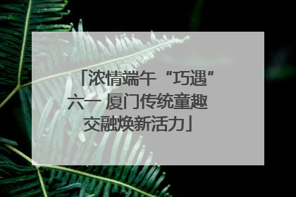 浓情端午“巧遇”六一 厦门传统童趣交融焕新活力
