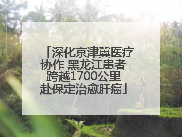 深化京津冀医疗协作 黑龙江患者跨越1700公里赴保定治愈肝癌