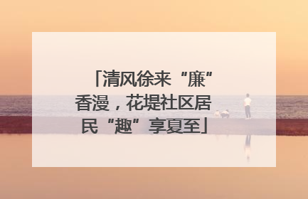 清风徐来“廉”香漫，花堤社区居民“趣”享夏至