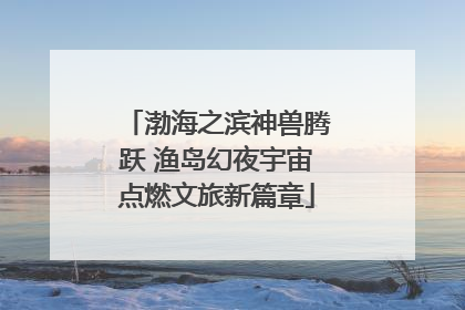 渤海之滨神兽腾跃 渔岛幻夜宇宙点燃文旅新篇章