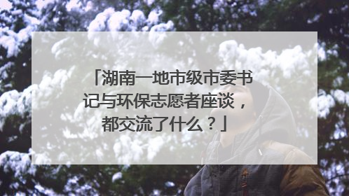 湖南一地市级市委书记与环保志愿者座谈，都交流了什么？