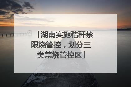 湖南实施秸秆禁限烧管控，划分三类禁烧管控区