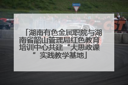 湖南有色金属职院与湖南省韶山管理局红色教育培训中心共建“大思政课”实践教学基地