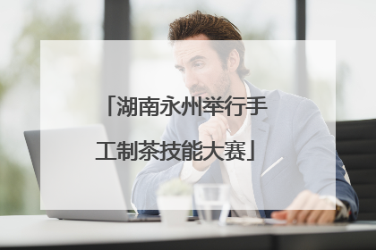 湖南永州举行手工制茶技能大赛
