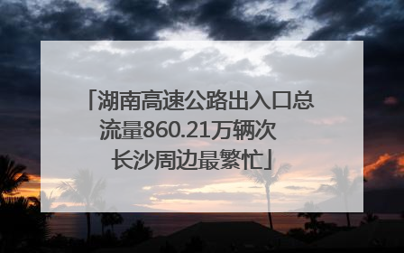 湖南高速公路出入口总流量860.21万辆次 长沙周边最繁忙