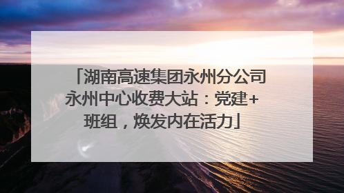 湖南高速集团永州分公司永州中心收费大站：党建+班组，焕发内在活力