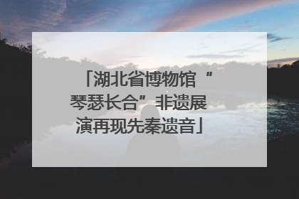 湖北省博物馆“琴瑟长合”非遗展演再现先秦遗音