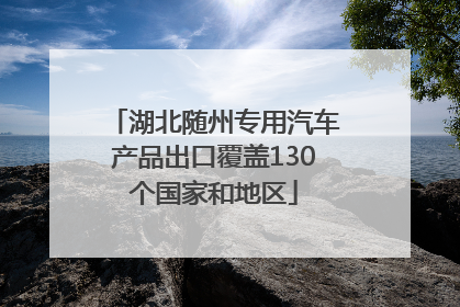 湖北随州专用汽车产品出口覆盖130个国家和地区
