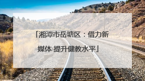 湘潭市岳塘区：借力新媒体 提升健教水平