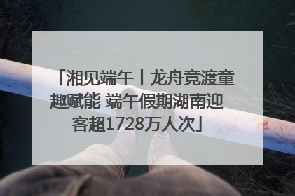 湘见端午丨龙舟竞渡童趣赋能 端午假期湖南迎客超1728万人次