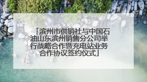 滨州市供销社与中国石油山东滨州销售分公司举行战略合作暨充电站业务合作协议签约仪式