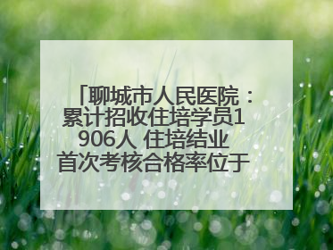 聊城市人民医院：累计招收住培学员1906人 住培结业首次考核合格率位于全省前列
