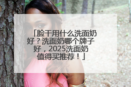 脸干用什么洗面奶好？洗面奶哪个牌子好，2025洗面奶值得买推荐！