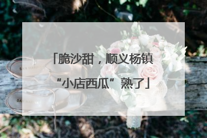 脆沙甜，顺义杨镇“小店西瓜”熟了