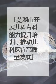 芜湖市开展儿科专科能力提升培训，推动儿科医疗高质量发展