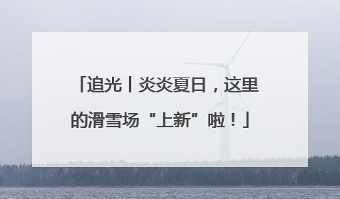 追光丨炎炎夏日，这里的滑雪场“上新”啦！