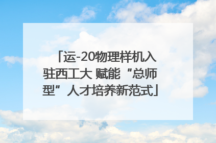 运-20物理样机入驻西工大 赋能“总师型”人才培养新范式