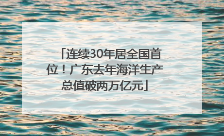 连续30年居全国首位！广东去年海洋生产总值破两万亿元